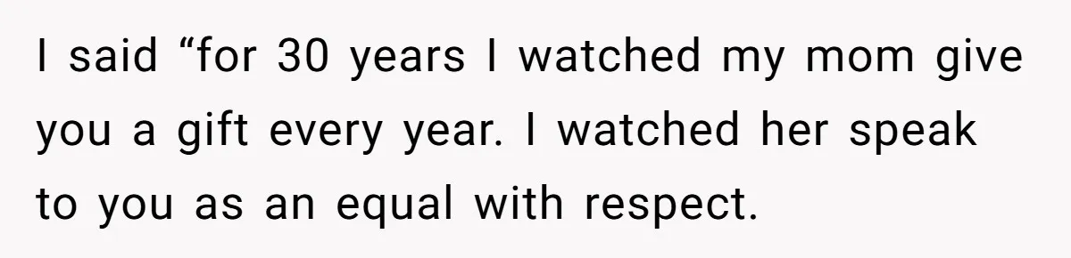 I said “for 30 years I watched my mom give you a gift every year. I watched her speak to you as an equal with respect.