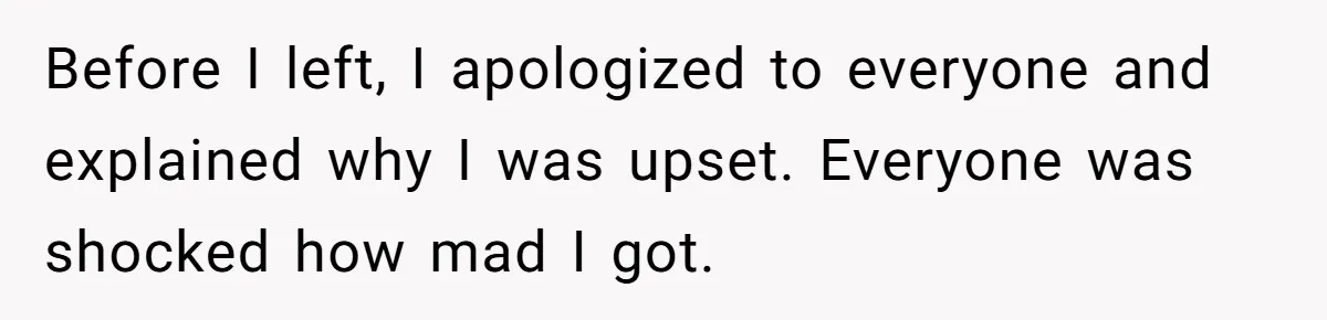 Before I left, I apologized to everyone and explained why I was upset. Everyone was shocked how mad I got.
