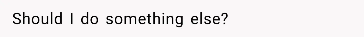 Should I do something else?