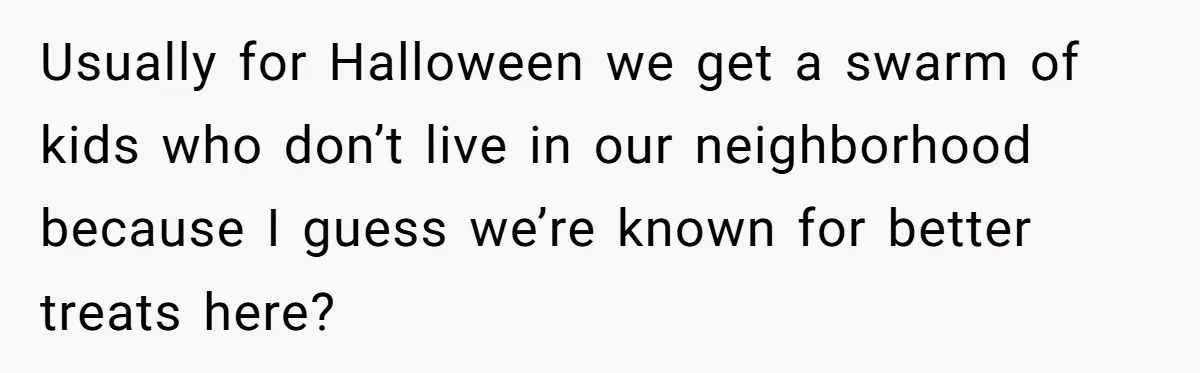 Usually for Halloween we get a swarm of kids who don’t live in our neighborhood because I guess we’re known for better treats here?