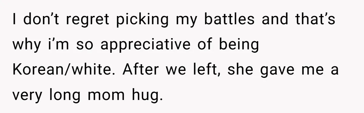 I don’t regret picking my battles and that’s why i’m so appreciative of being Korean/white. After we left, she gave me a very long mom hug.