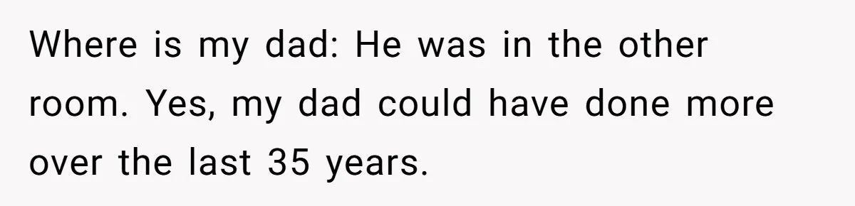 Where is my dad: He was in the other room. Yes, my dad could have done more over the last 35 years.