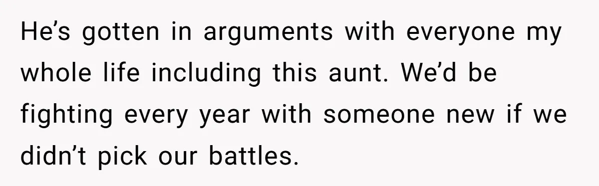 He’s gotten in arguments with everyone my whole life including this aunt. We’d be fighting every year with someone new if we didn’t pick our battles.