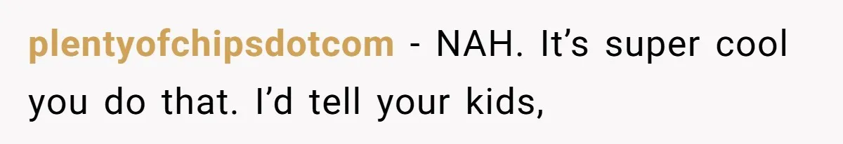 plentyofchipsdotcom − NAH. It’s super cool you do that. I’d tell your kids,