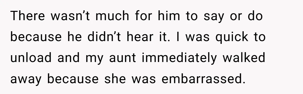 There wasn’t much for him to say or do because he didn’t hear it. I was quick to unload and my aunt immediately walked away because she was embarrassed.