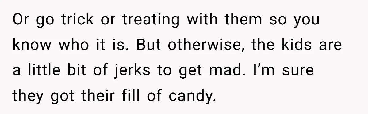 Or go trick or treating with them so you know who it is. But otherwise, the kids are a little bit of jerks to get mad. I’m sure they got...