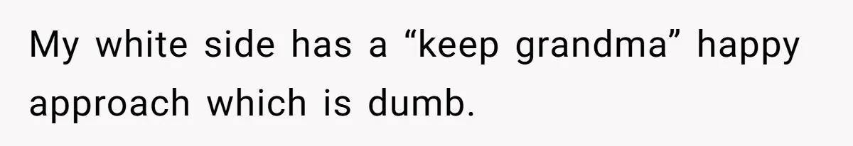 My white side has a “keep grandma” happy approach which is dumb.