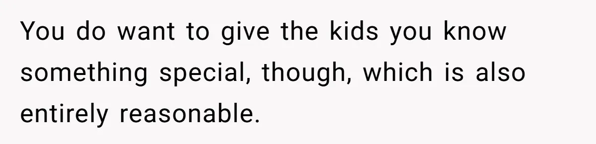 You do want to give the kids you know something special, though, which is also entirely reasonable.