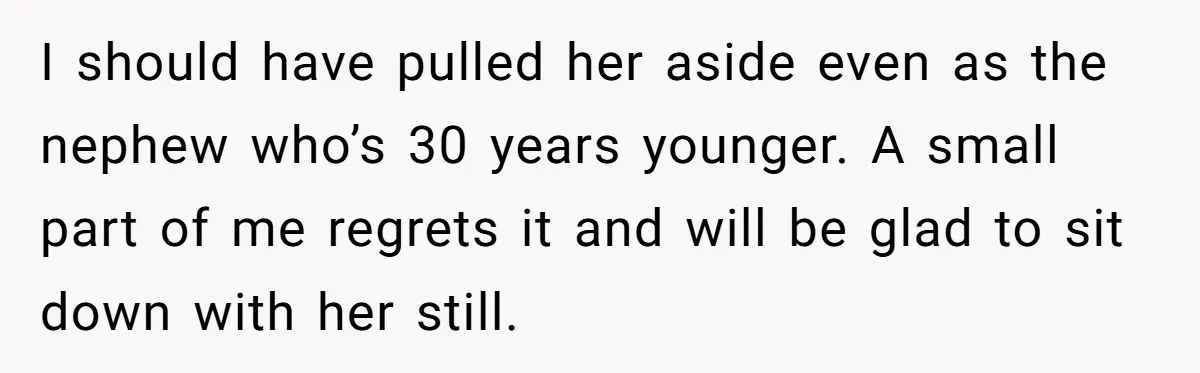 I should have pulled her aside even as the nephew who’s 30 years younger. A small part of me regrets it and will be glad to sit down with her...
