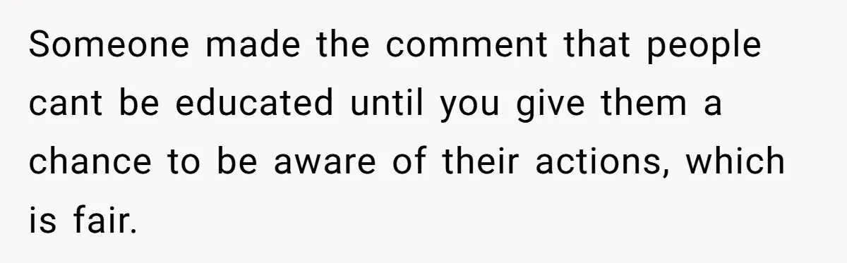 Someone made the comment that people cant be educated until you give them a chance to be aware of their actions, which is fair.