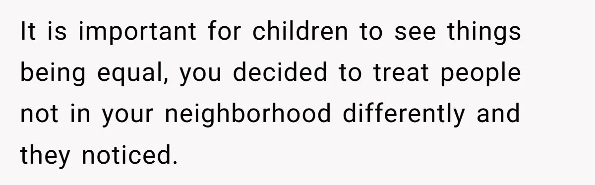 It is important for children to see things being equal, you decided to treat people not in your neighborhood differently and they noticed.