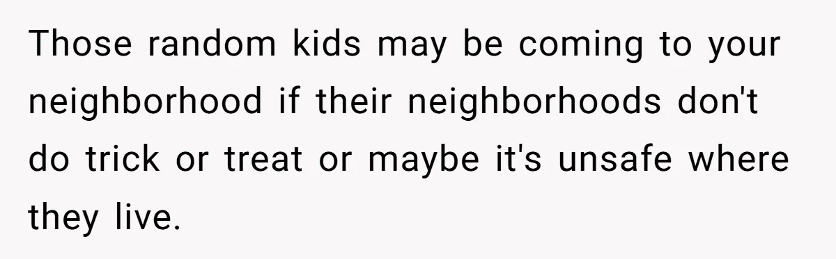 Those random kids may be coming to your neighborhood if their neighborhoods don't do trick or treat or maybe it's unsafe where they live.