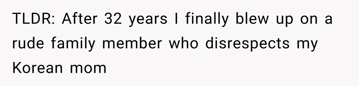 TLDR: After 32 years I finally blew up on a rude family member who disrespects my Korean mom