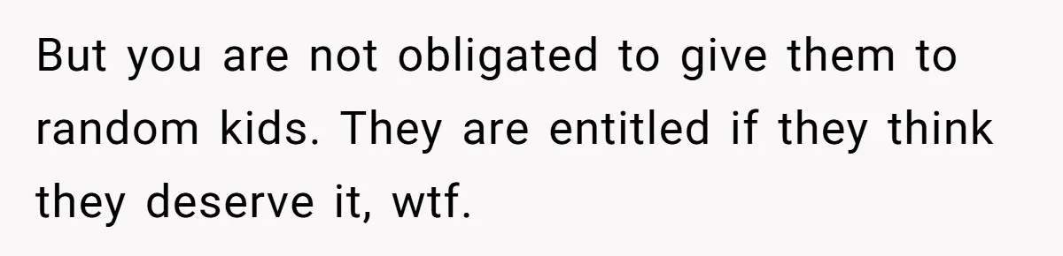 But you are not obligated to give them to random kids. They are entitled if they think they deserve it, wtf.