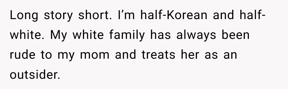 Long story short. I’m half-Korean and half-white. My white family has always been rude to my mom and treats her as an outsider.