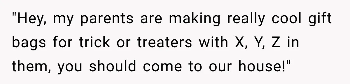 "Hey, my parents are making really cool gift bags for trick or treaters with X, Y, Z in them, you should come to our house!"