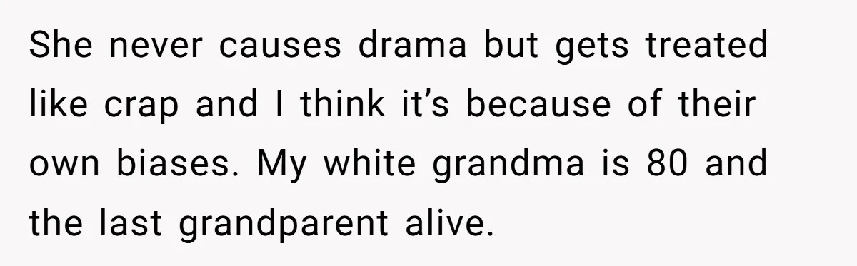 She never causes drama but gets treated like crap and I think it’s because of their own biases. My white grandma is 80 and the last grandparent alive.