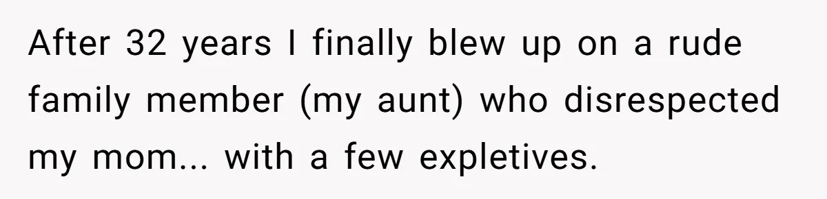 After 32 years I finally blew up on a rude family member (my aunt) who disrespected my mom... with a few expletives.