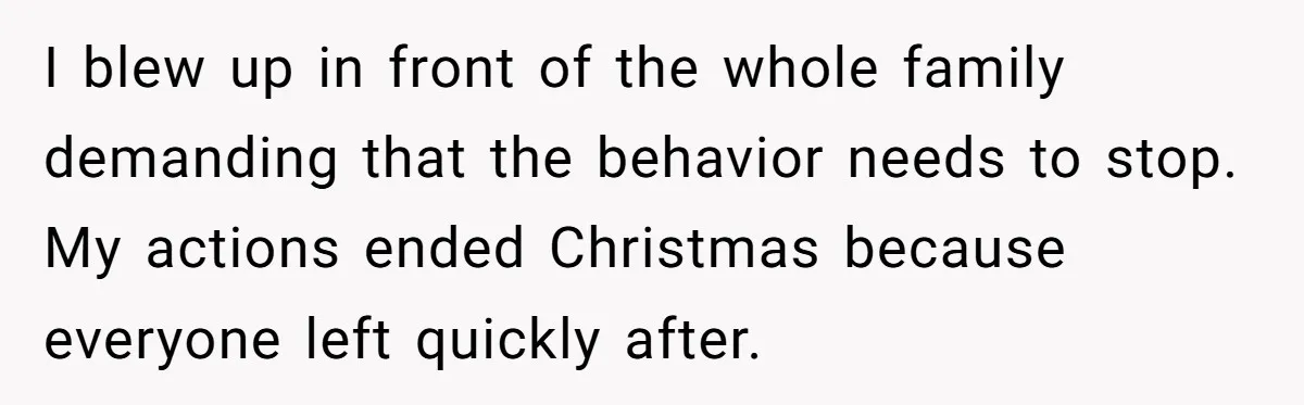 I blew up in front of the whole family demanding that the behavior needs to stop. My actions ended Christmas because everyone left quickly after.