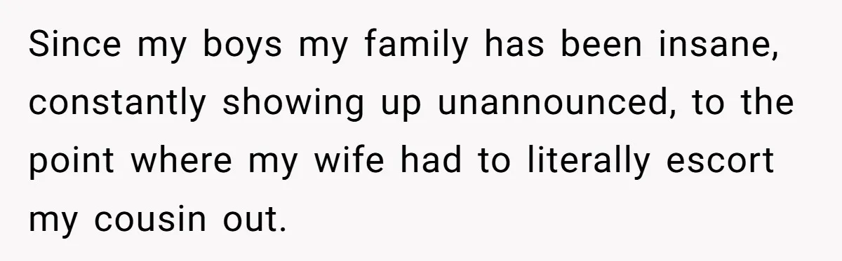 Since my boys my family has been insane, constantly showing up unannounced, to the point where my wife had to literally escort my cousin out.