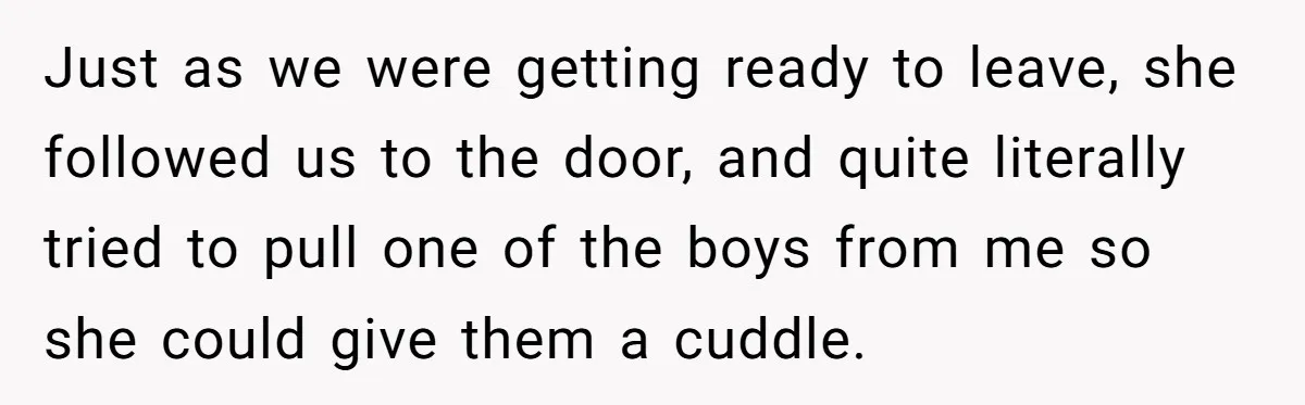 Just as we were getting ready to leave, she followed us to the door, and quite literally tried to pull one of the boys from me so she could give...