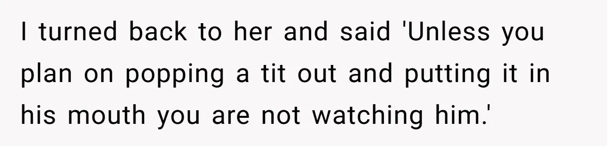 I turned back to her and said 'Unless you plan on popping a tit out and putting it in his mouth you are not watching him.'
