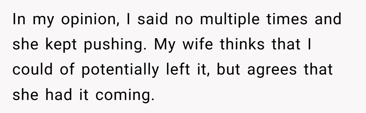 In my opinion, I said no multiple times and she kept pushing. My wife thinks that I could of potentially left it, but agrees that she had it coming.
