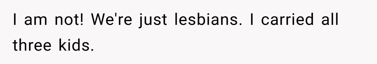 I am not! We're just lesbians. I carried all three kids.