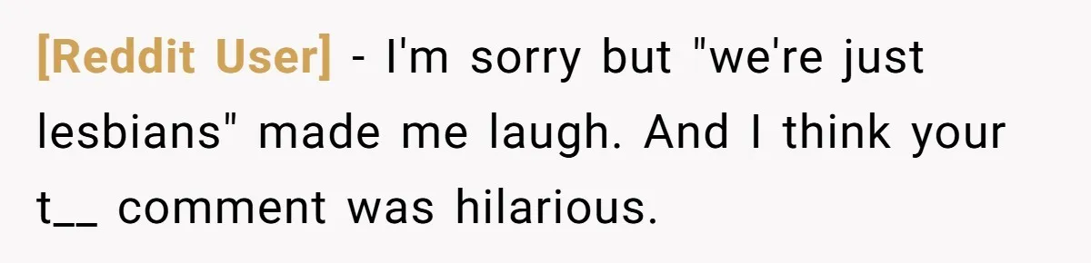 [Reddit User] − I'm sorry but "we're just lesbians" made me laugh. And I think your t__ comment was hilarious.