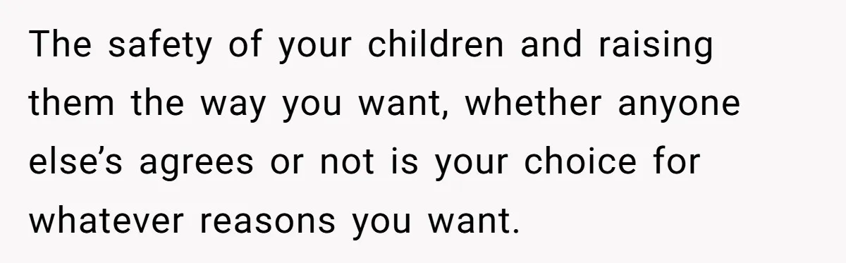 The safety of your children and raising them the way you want, whether anyone else’s agrees or not is your choice for whatever reasons you want.