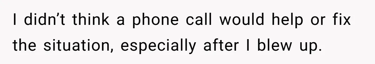 I didn’t think a phone call would help or fix the situation, especially after I blew up.