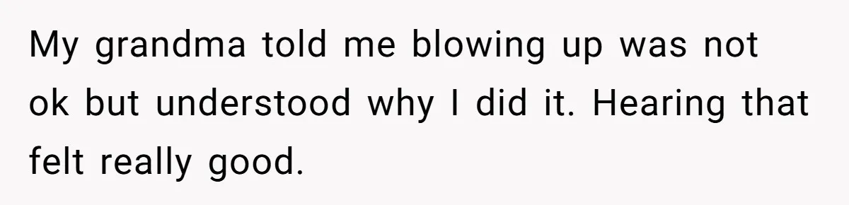 My grandma told me blowing up was not ok but understood why I did it. Hearing that felt really good.