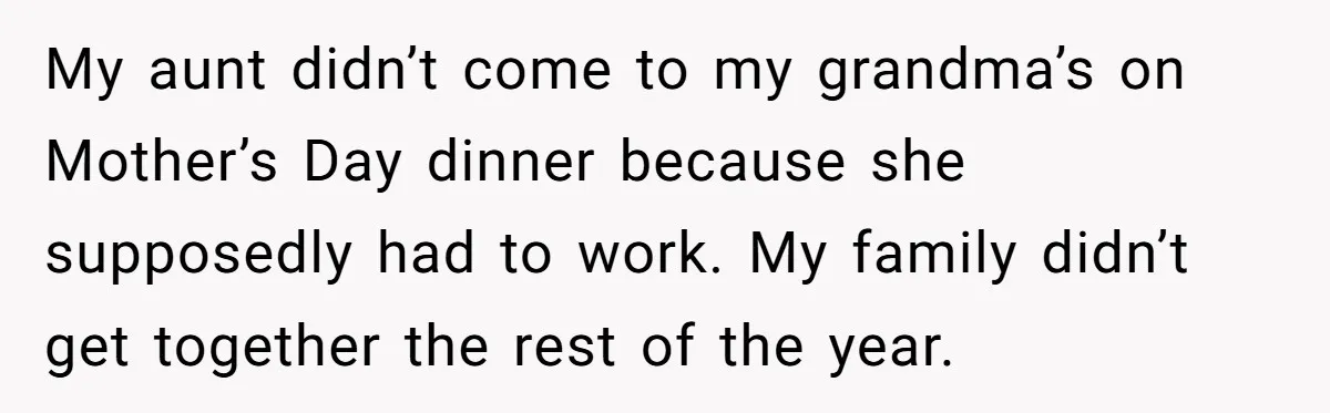 My aunt didn’t come to my grandma’s on Mother’s Day dinner because she supposedly had to work. My family didn’t get together the rest of the year.