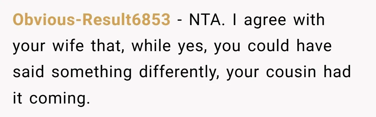 Obvious-Result6853 − NTA. I agree with your wife that, while yes, you could have said something differently, your cousin had it coming.