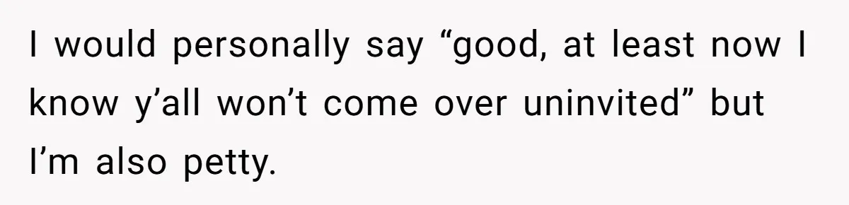 I would personally say “good, at least now I know y’all won’t come over uninvited” but I’m also petty.