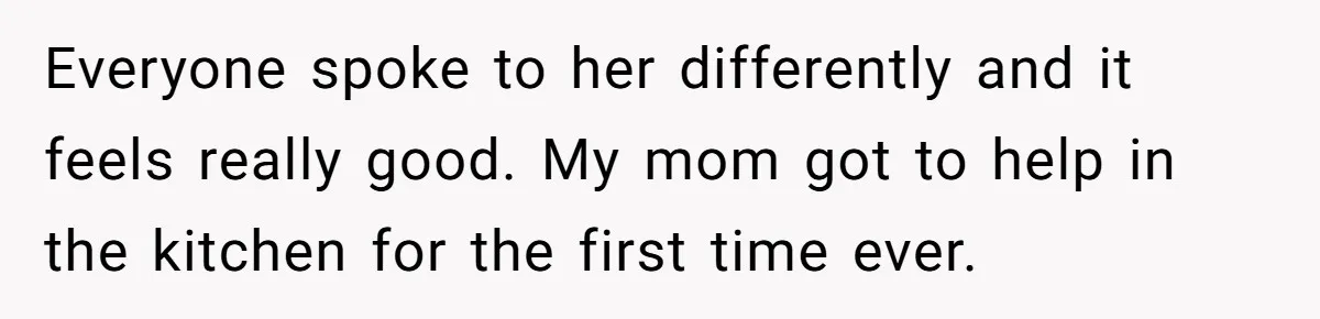 Everyone spoke to her differently and it feels really good. My mom got to help in the kitchen for the first time ever.