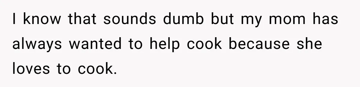 I know that sounds dumb but my mom has always wanted to help cook because she loves to cook.