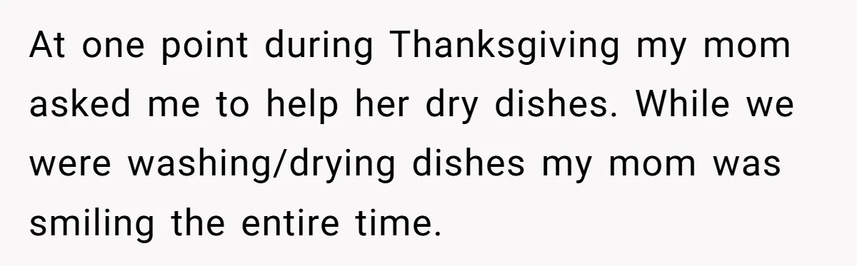At one point during Thanksgiving my mom asked me to help her dry dishes. While we were washing/drying dishes my mom was smiling the entire time.