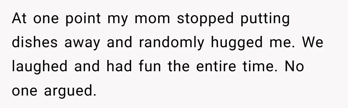 At one point my mom stopped putting dishes away and randomly hugged me. We laughed and had fun the entire time. No one argued.
