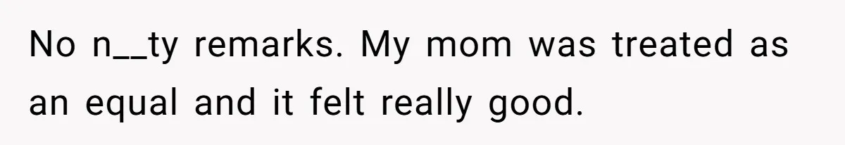 No n__ty remarks. My mom was treated as an equal and it felt really good.