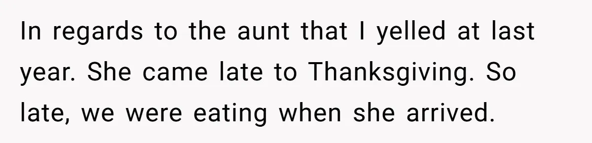 In regards to the aunt that I yelled at last year. She came late to Thanksgiving. So late, we were eating when she arrived.
