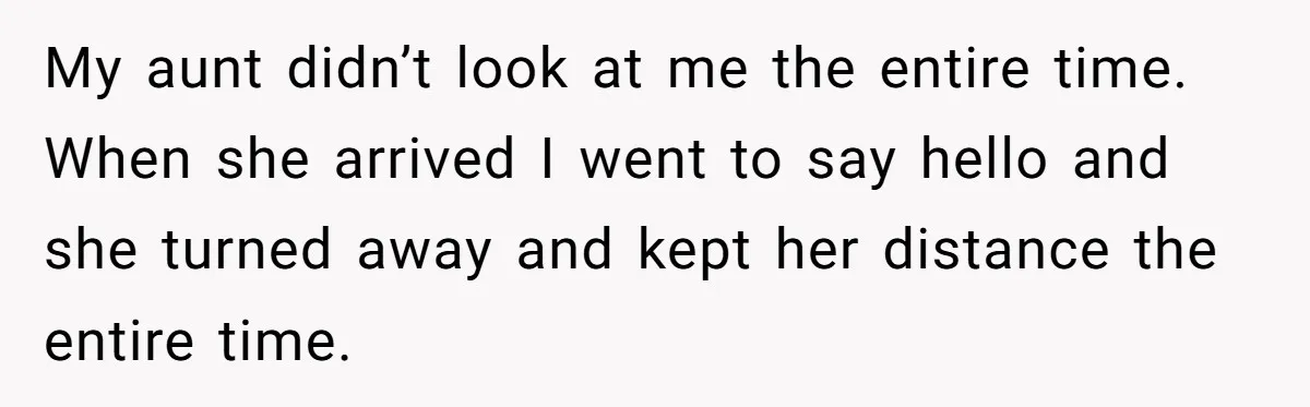 My aunt didn’t look at me the entire time. When she arrived I went to say hello and she turned away and kept her distance the entire time.