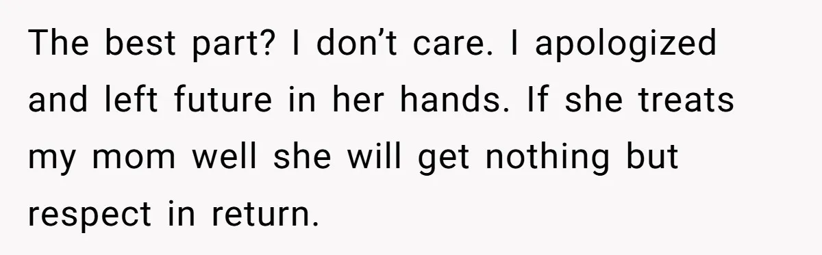 The best part? I don’t care. I apologized and left future in her hands. If she treats my mom well she will get nothing but respect in return.