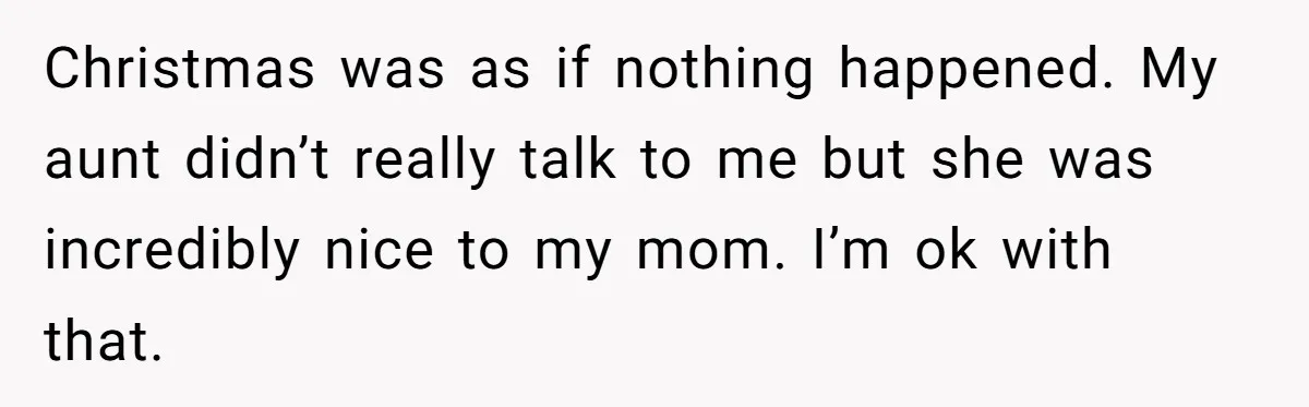Christmas was as if nothing happened. My aunt didn’t really talk to me but she was incredibly nice to my mom. I’m ok with that.