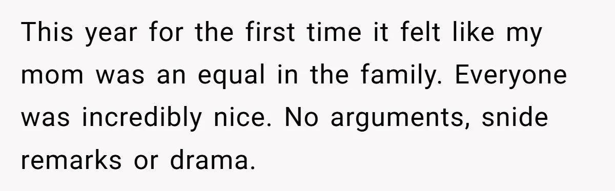 This year for the first time it felt like my mom was an equal in the family. Everyone was incredibly nice. No arguments, snide remarks or drama.