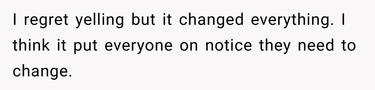 I regret yelling but it changed everything. I think it put everyone on notice they need to change.