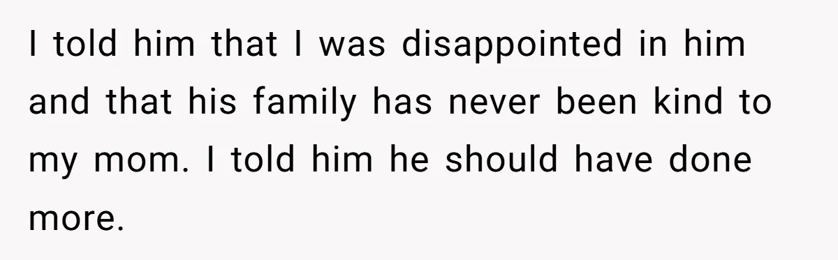 I told him that I was disappointed in him and that his family has never been kind to my mom. I told him he should have done more.