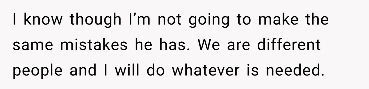 I know though I’m not going to make the same mistakes he has. We are different people and I will do whatever is needed.