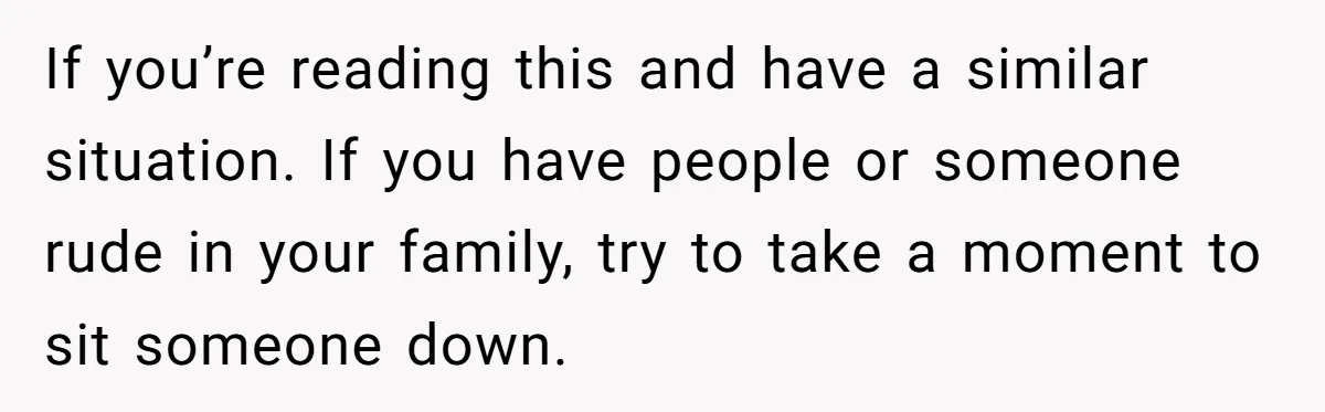 If you’re reading this and have a similar situation. If you have people or someone rude in your family, try to take a moment to sit someone down.