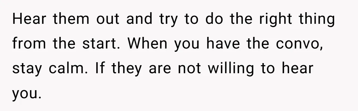 Hear them out and try to do the right thing from the start. When you have the convo, stay calm. If they are not willing to hear you.